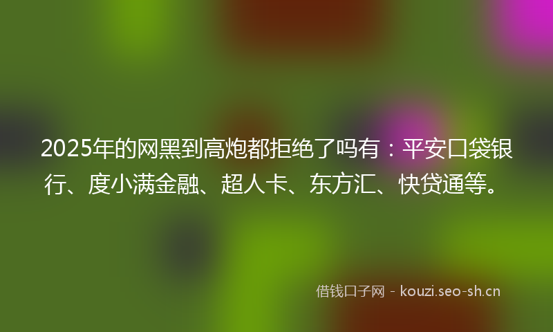 2025年的网黑到高炮都拒绝了吗有：平安口袋银行、度小满金融、超人卡、东方汇、快贷通等。