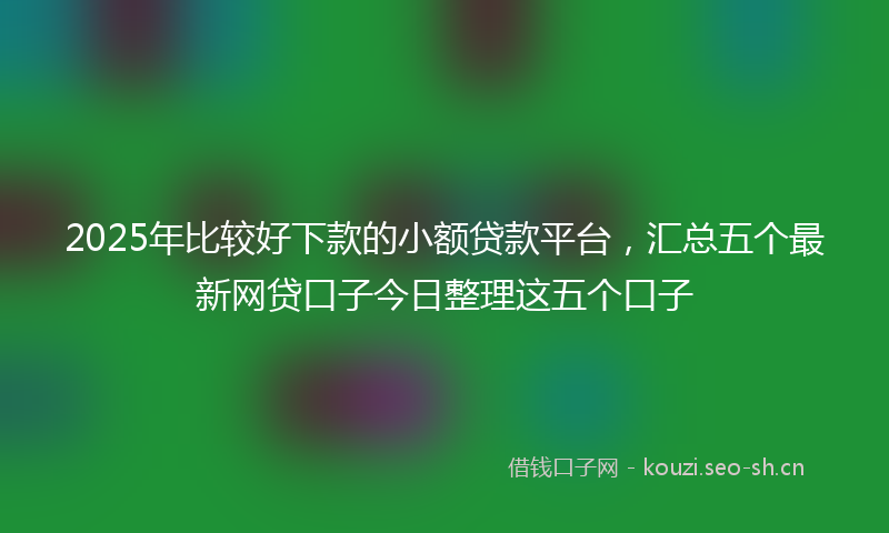 2025年比较好下款的小额贷款平台，汇总五个最新网贷口子今日整理这五个口子
