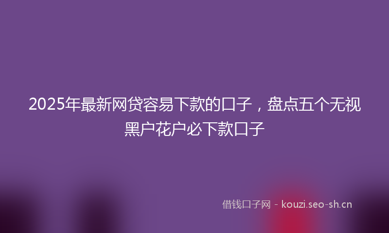 2025年最新网贷容易下款的口子，盘点五个无视黑户花户必下款口子
