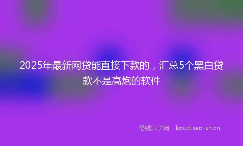 2025年最新网贷能直接下款的，汇总5个黑白贷款不是高炮的软件
