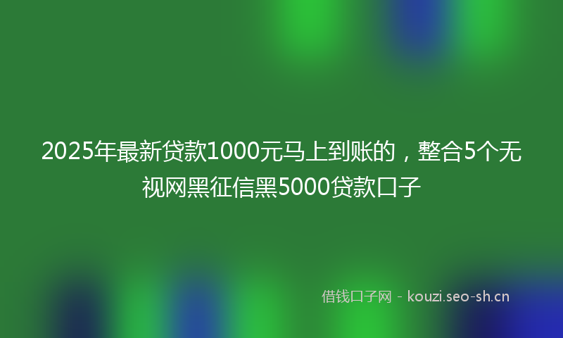2025年最新贷款1000元马上到账的，整合5个无视网黑征信黑5000贷款口子