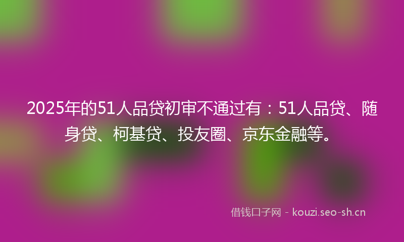 2025年的51人品贷初审不通过有：51人品贷、随身贷、柯基贷、投友圈、京东金融等。