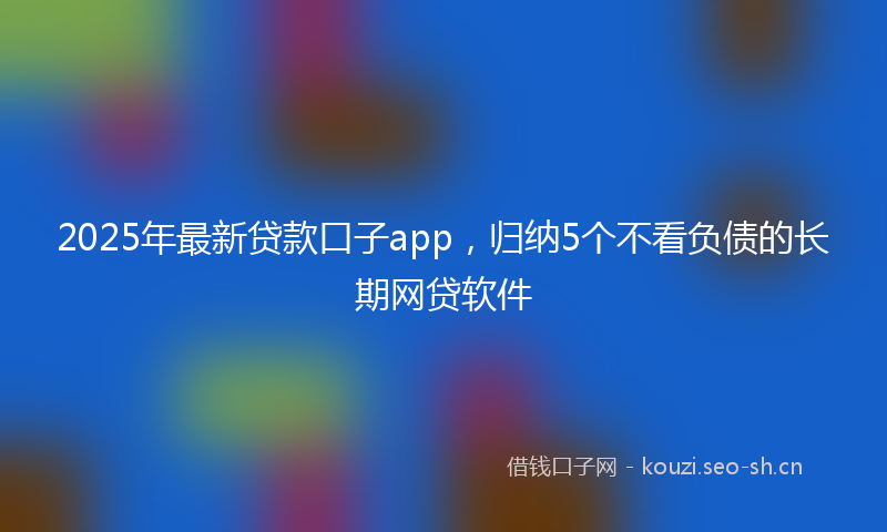 2025年最新贷款口子app，归纳5个不看负债的长期网贷软件