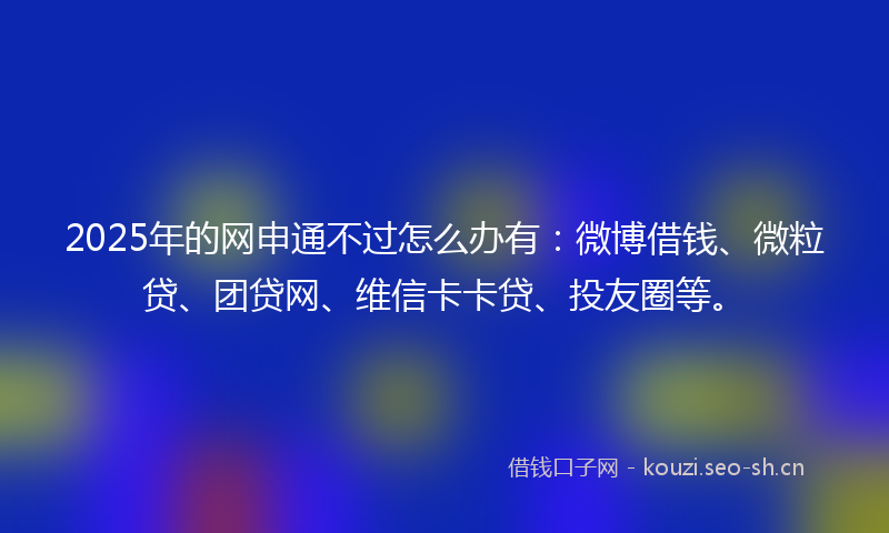 2025年的网申通不过怎么办有：微博借钱、微粒贷、团贷网、维信卡卡贷、投友圈等。