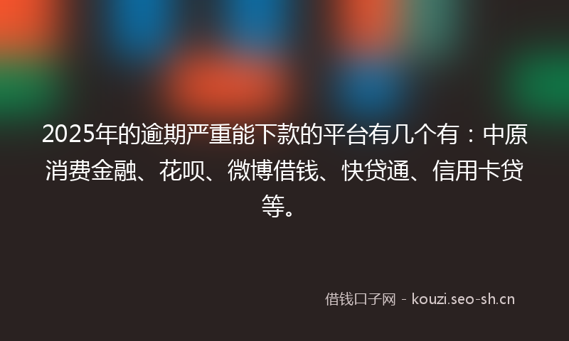 2025年的逾期严重能下款的平台有几个有：中原消费金融、花呗、微博借钱、快贷通、信用卡贷等。