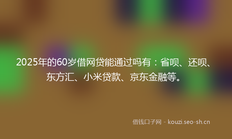 2025年的60岁借网贷能通过吗有：省呗、还呗、东方汇、小米贷款、京东金融等。