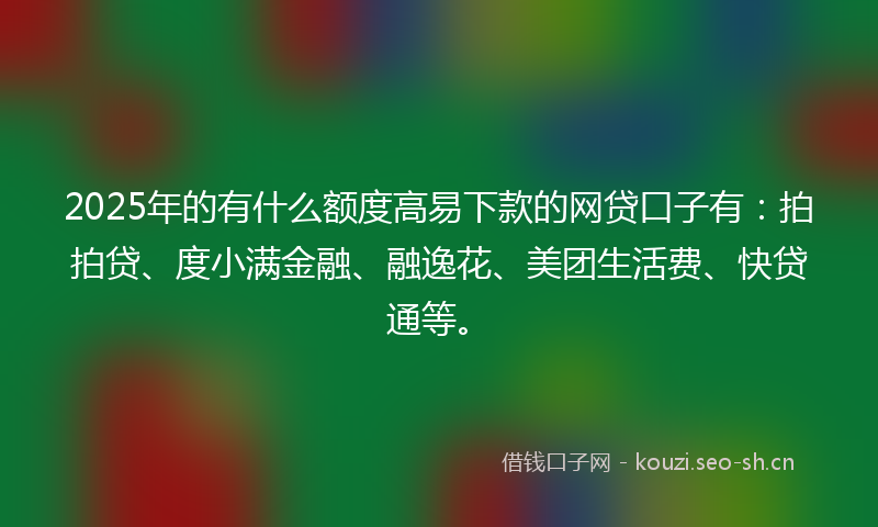 2025年的有什么额度高易下款的网贷口子有：拍拍贷、度小满金融、融逸花、美团生活费、快贷通等。