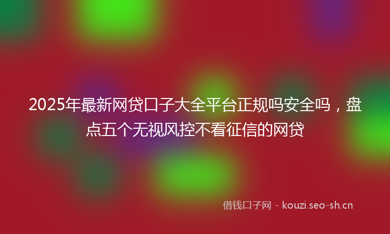 2025年最新网贷口子大全平台正规吗安全吗，盘点五个无视风控不看征信的网贷