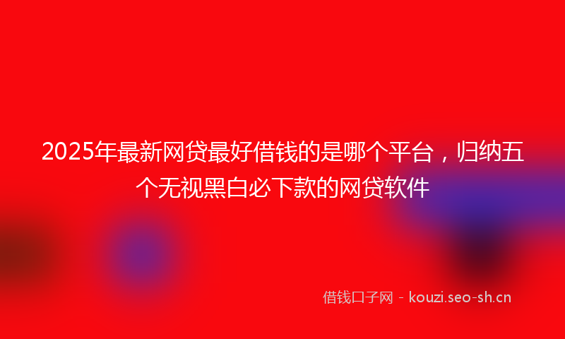 2025年最新网贷最好借钱的是哪个平台，归纳五个无视黑白必下款的网贷软件