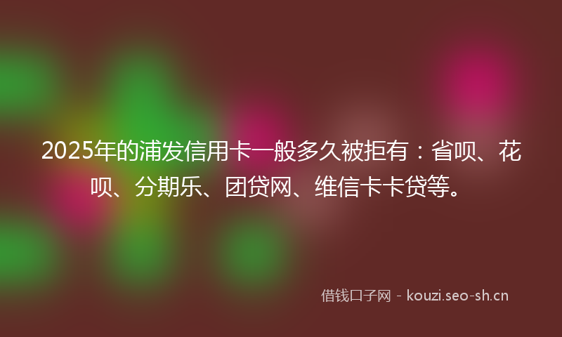 2025年的浦发信用卡一般多久被拒有：省呗、花呗、分期乐、团贷网、维信卡卡贷等。