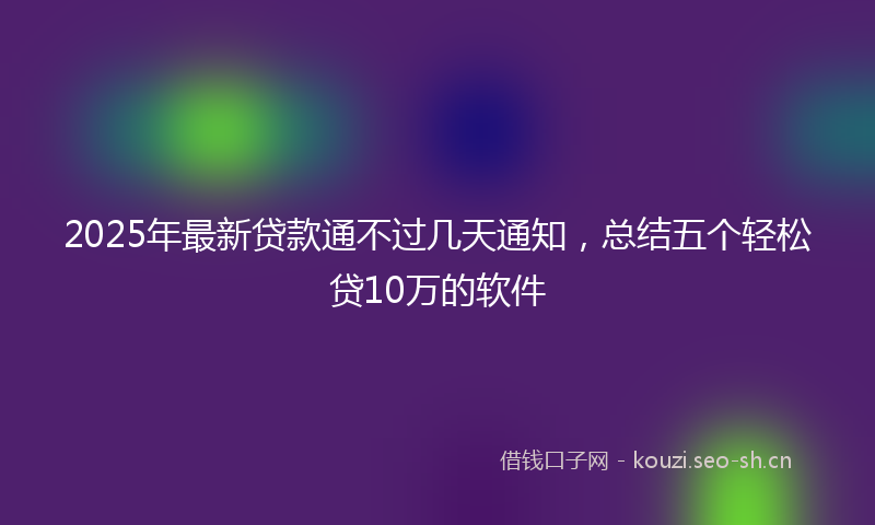 2025年最新贷款通不过几天通知，总结五个轻松贷10万的软件