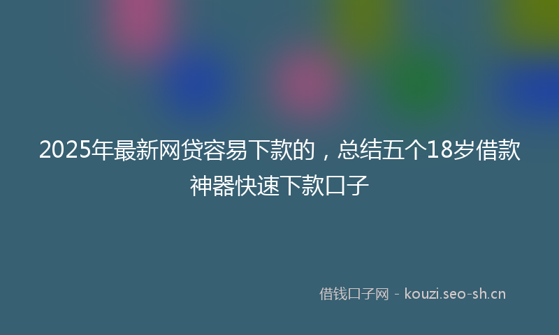 2025年最新网贷容易下款的，总结五个18岁借款神器快速下款口子