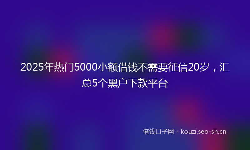 2025年热门5000小额借钱不需要征信20岁，汇总5个黑户下款平台