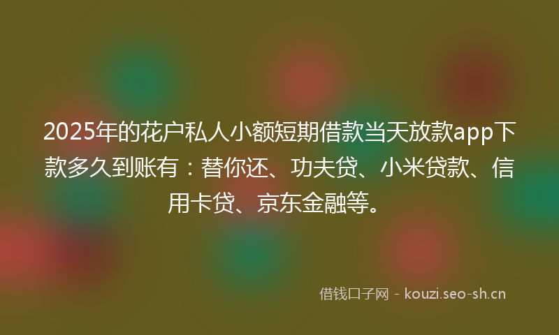 2025年的花户私人小额短期借款当天放款app下款多久到账有：替你还、功夫贷、小米贷款、信用卡贷、京东金融等。