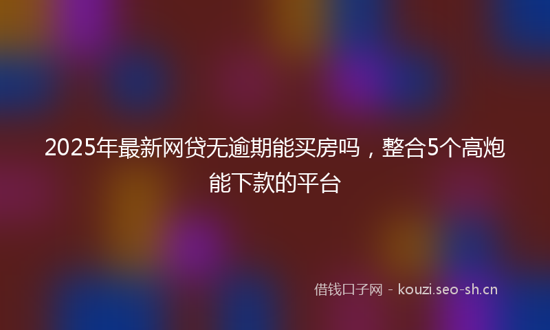 2025年最新网贷无逾期能买房吗，整合5个高炮能下款的平台