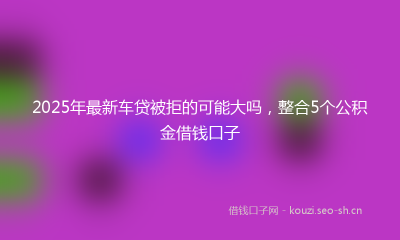 2025年最新车贷被拒的可能大吗，整合5个公积金借钱口子