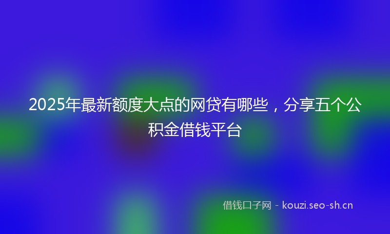2025年最新额度大点的网贷有哪些，分享五个公积金借钱平台
