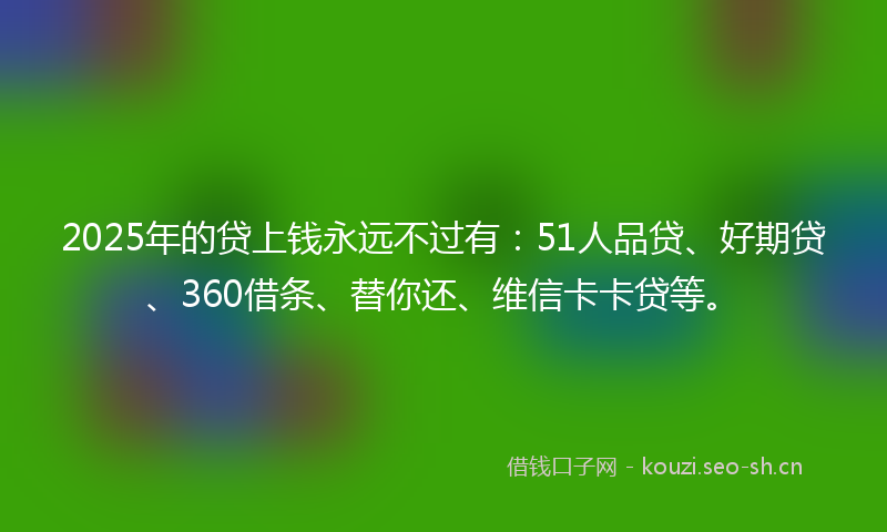 2025年的贷上钱永远不过有：51人品贷、好期贷、360借条、替你还、维信卡卡贷等。