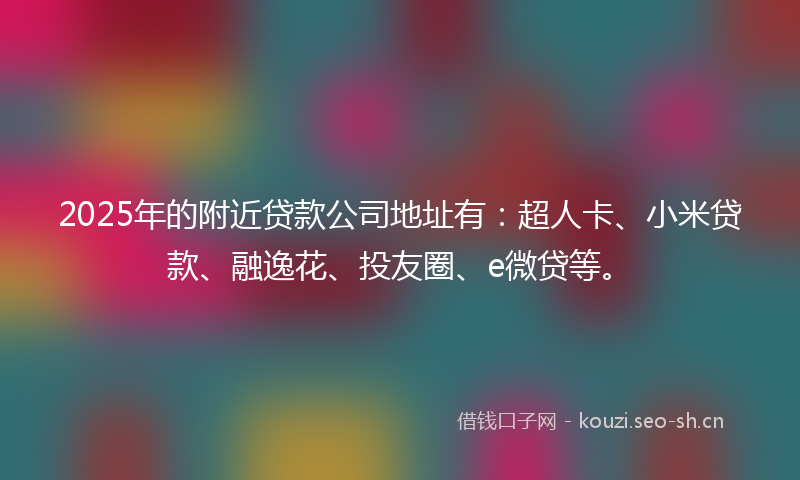 2025年的附近贷款公司地址有：超人卡、小米贷款、融逸花、投友圈、e微贷等。