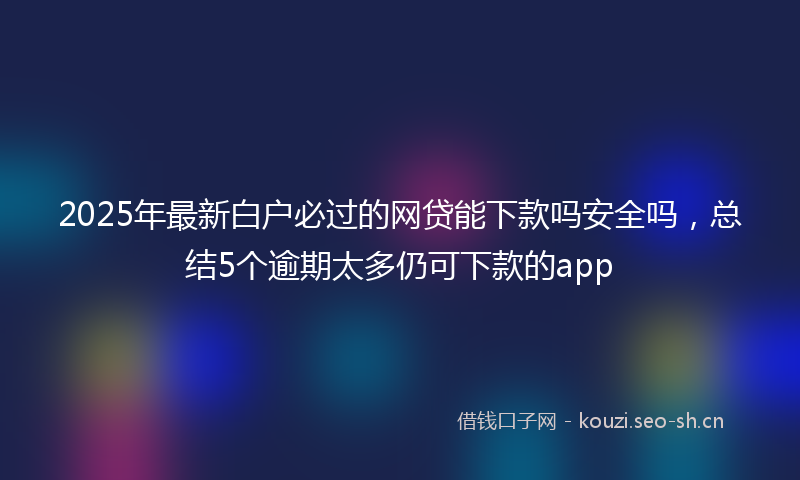 2025年最新白户必过的网贷能下款吗安全吗，总结5个逾期太多仍可下款的app