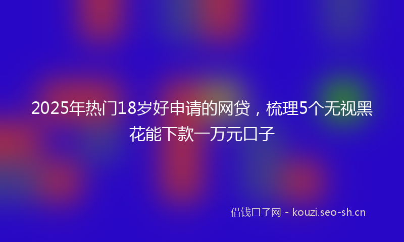 2025年热门18岁好申请的网贷，梳理5个无视黑花能下款一万元口子