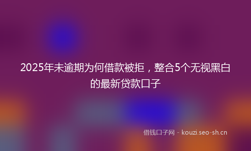 2025年未逾期为何借款被拒，整合5个无视黑白的最新贷款口子