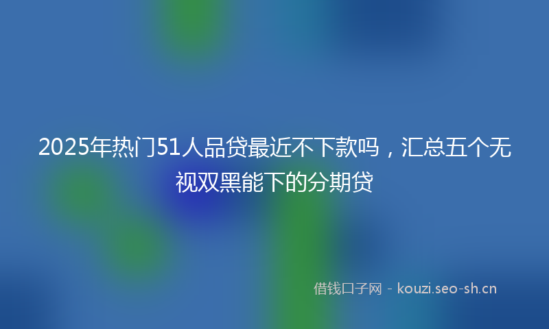 2025年热门51人品贷最近不下款吗，汇总五个无视双黑能下的分期贷