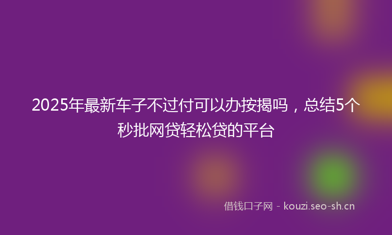 2025年最新车子不过付可以办按揭吗，总结5个秒批网贷轻松贷的平台