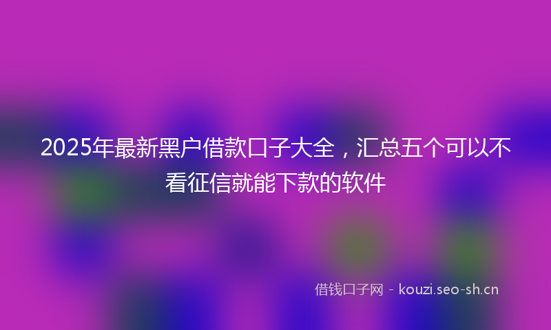2025年最新黑户借款口子大全，汇总五个可以不看征信就能下款的软件