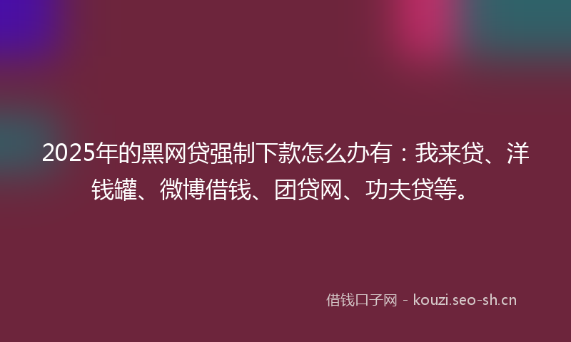 2025年的黑网贷强制下款怎么办有：我来贷、洋钱罐、微博借钱、团贷网、功夫贷等。