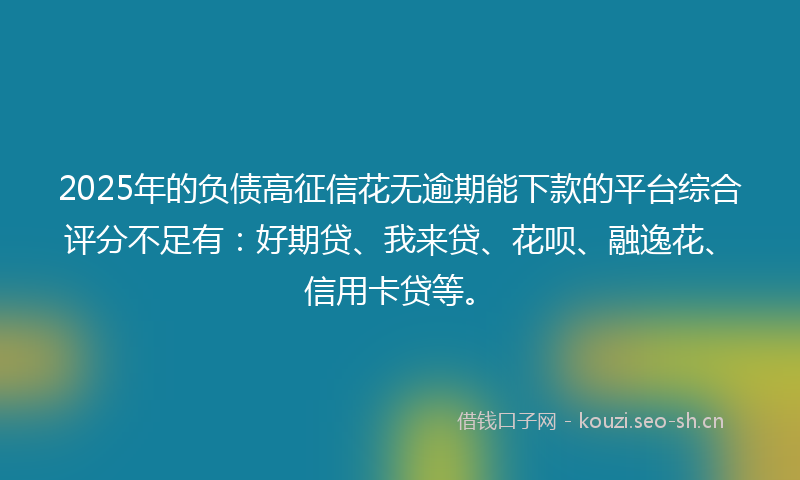 2025年的负债高征信花无逾期能下款的平台综合评分不足有：好期贷、我来贷、花呗、融逸花、信用卡贷等。