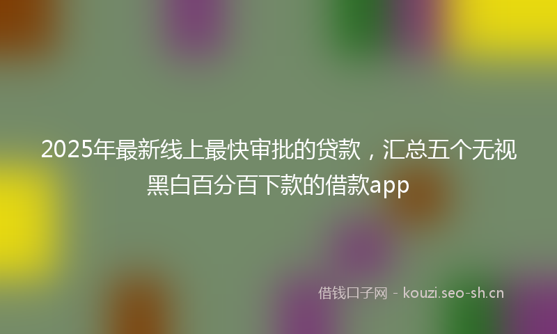 2025年最新线上最快审批的贷款，汇总五个无视黑白百分百下款的借款app