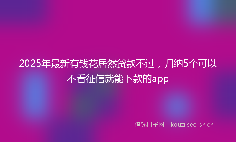 2025年最新有钱花居然贷款不过，归纳5个可以不看征信就能下款的app