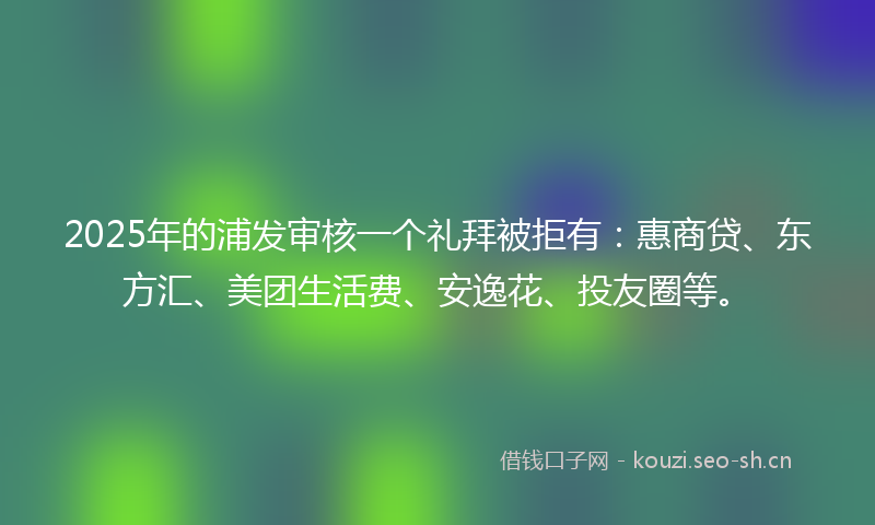 2025年的浦发审核一个礼拜被拒有：惠商贷、东方汇、美团生活费、安逸花、投友圈等。