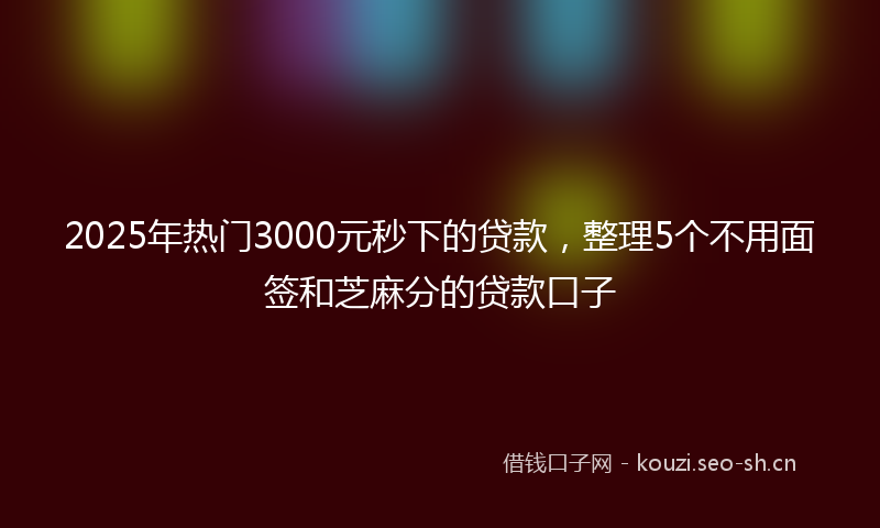 2025年热门3000元秒下的贷款，整理5个不用面签和芝麻分的贷款口子