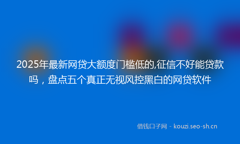2025年最新网贷大额度门槛低的,征信不好能贷款吗，盘点五个真正无视风控黑白的网贷软件