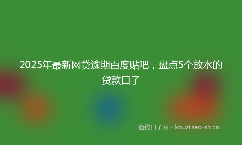 2025年最新网贷逾期百度贴吧，盘点5个放水的贷款口子