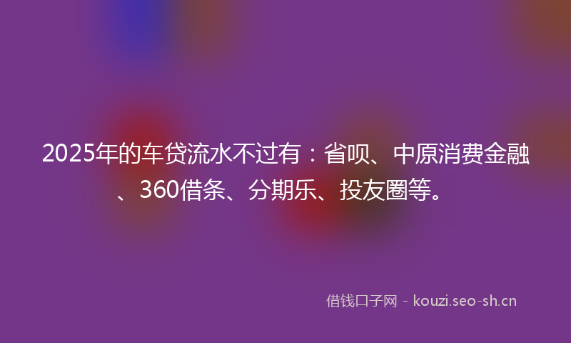 2025年的车贷流水不过有：省呗、中原消费金融、360借条、分期乐、投友圈等。