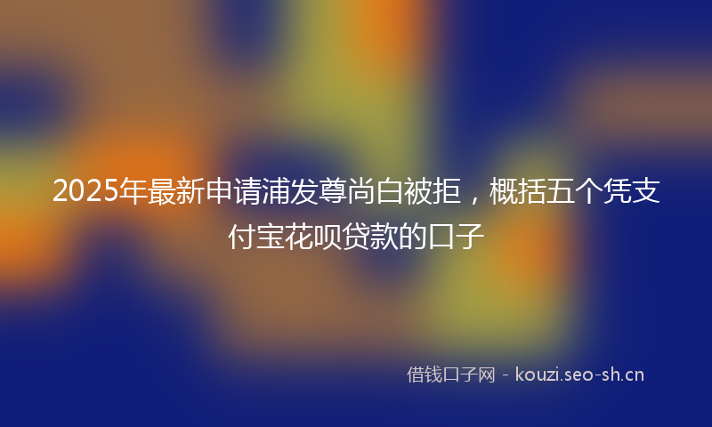 2025年最新申请浦发尊尚白被拒，概括五个凭支付宝花呗贷款的口子