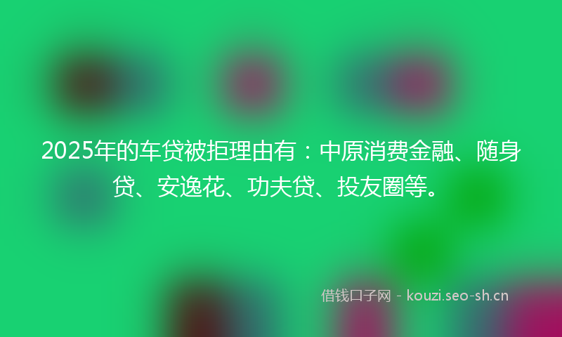 2025年的车贷被拒理由有：中原消费金融、随身贷、安逸花、功夫贷、投友圈等。