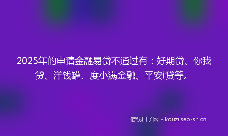 2025年的申请金融易贷不通过有：好期贷、你我贷、洋钱罐、度小满金融、平安i贷等。