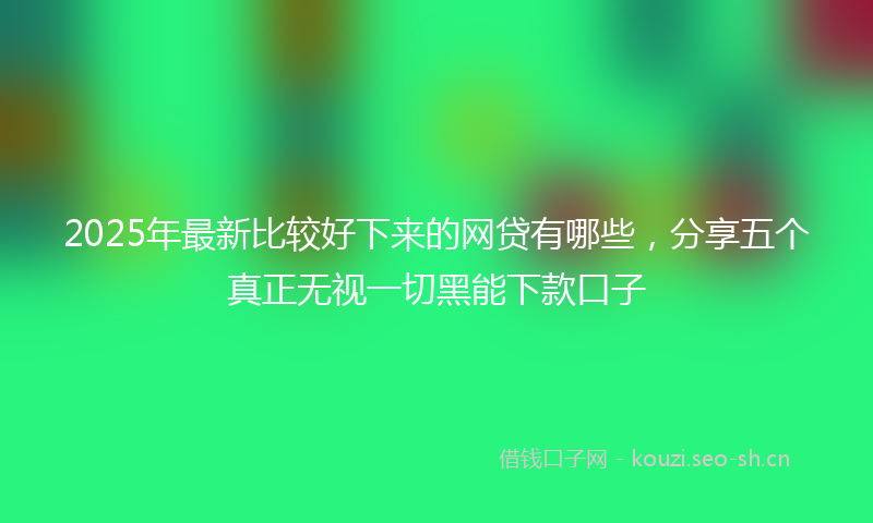 2025年最新比较好下来的网贷有哪些，分享五个真正无视一切黑能下款口子