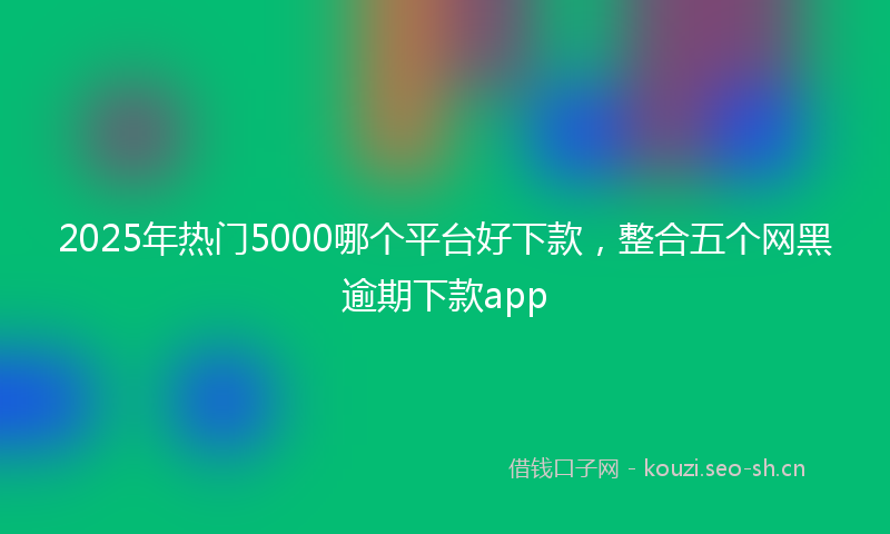 2025年热门5000哪个平台好下款，整合五个网黑逾期下款app