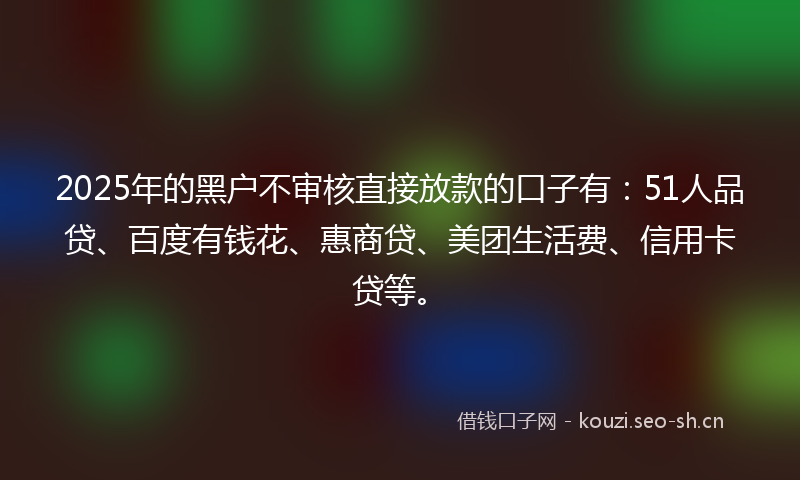 2025年的黑户不审核直接放款的口子有：51人品贷、百度有钱花、惠商贷、美团生活费、信用卡贷等。