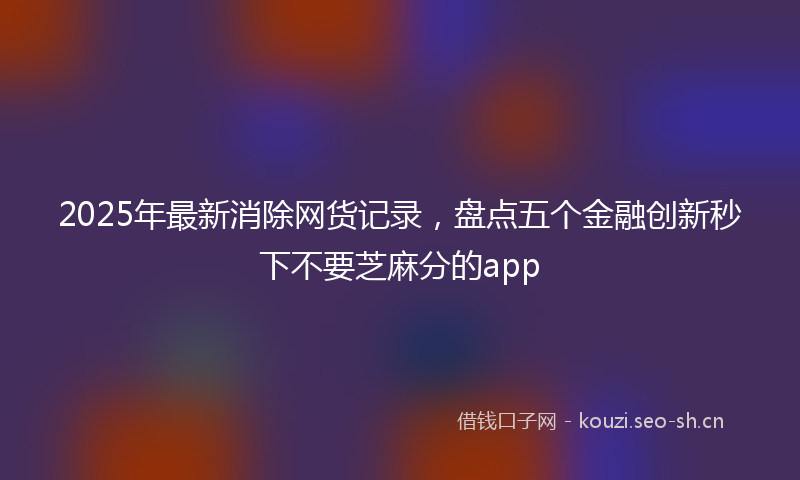 2025年最新消除网货记录，盘点五个金融创新秒下不要芝麻分的app