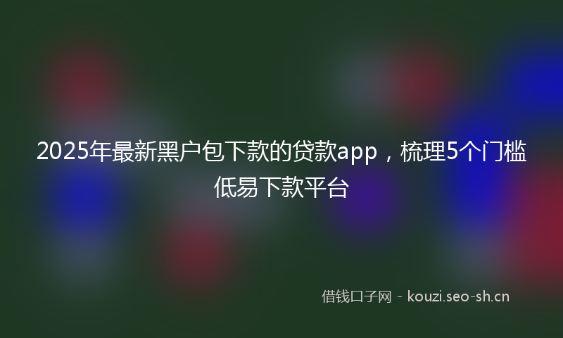 2025年最新黑户包下款的贷款app，梳理5个门槛低易下款平台