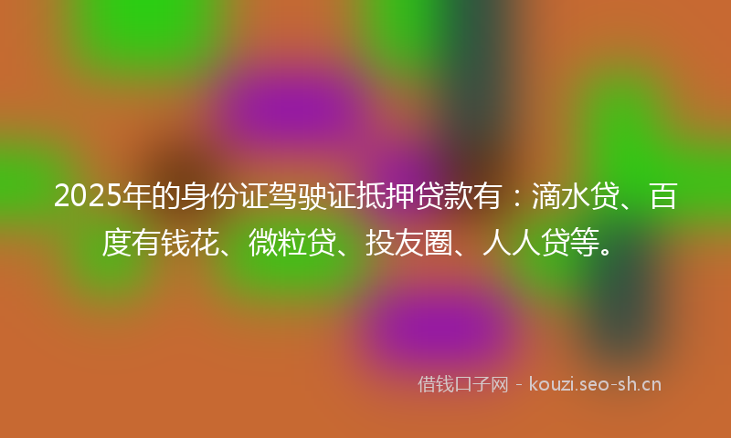2025年的身份证驾驶证抵押贷款有：滴水贷、百度有钱花、微粒贷、投友圈、人人贷等。