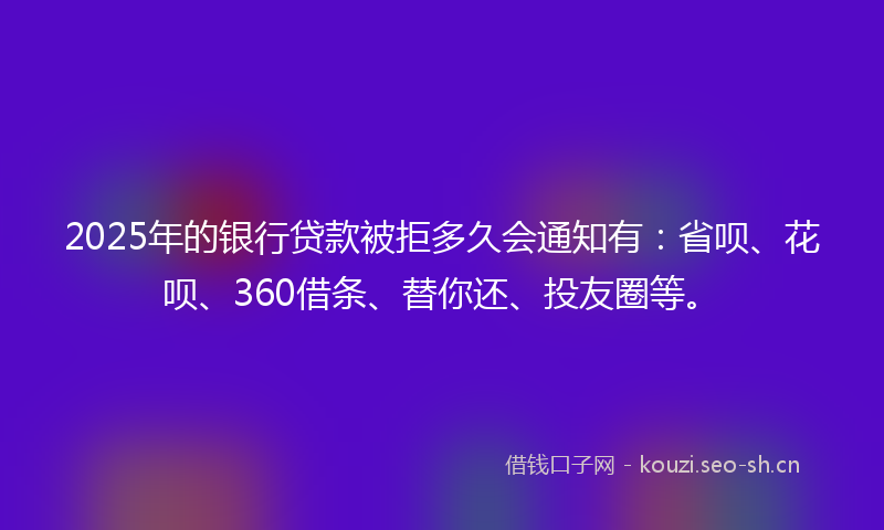 2025年的银行贷款被拒多久会通知有：省呗、花呗、360借条、替你还、投友圈等。