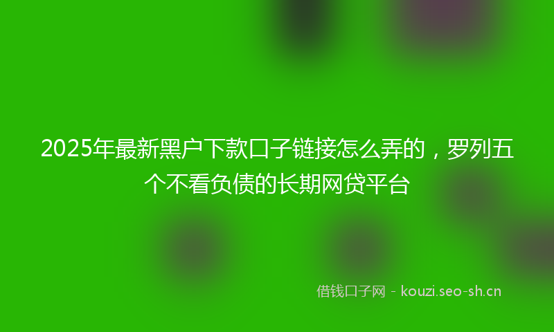 2025年最新黑户下款口子链接怎么弄的，罗列五个不看负债的长期网贷平台
