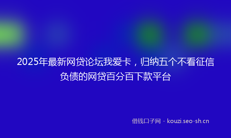 2025年最新网贷论坛我爱卡，归纳五个不看征信负债的网贷百分百下款平台